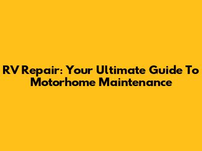 RV Repair: Your Ultimate Guide To Motorhome Maintenance