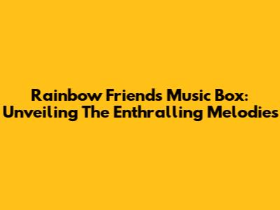 Rainbow Friends Music Box: Unveiling The Enthralling Melodies