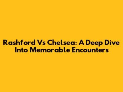 Rashford Vs Chelsea: A Deep Dive Into Memorable Encounters