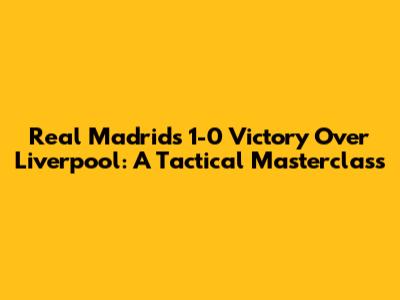 Real Madrid's 1-0 Victory Over Liverpool: A Tactical Masterclass