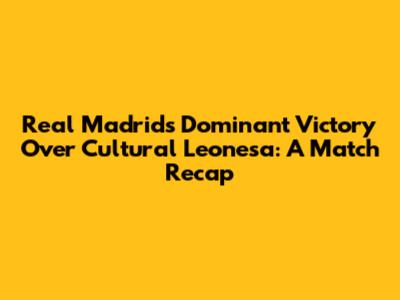 Real Madrid's Dominant Victory Over Cultural Leonesa: A Match Recap