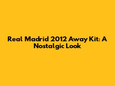 Real Madrid 2012 Away Kit: A Nostalgic Look