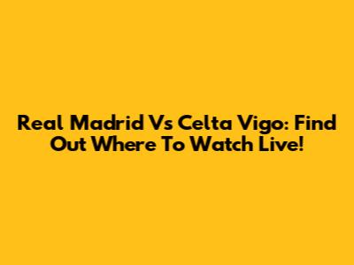 Real Madrid Vs Celta Vigo: Find Out Where To Watch Live!