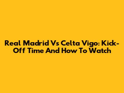 Real Madrid Vs Celta Vigo: Kick-Off Time And How To Watch
