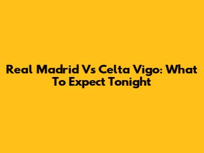 Real Madrid Vs Celta Vigo: What To Expect Tonight