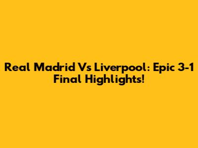 Real Madrid Vs Liverpool: Epic 3-1 Final Highlights!