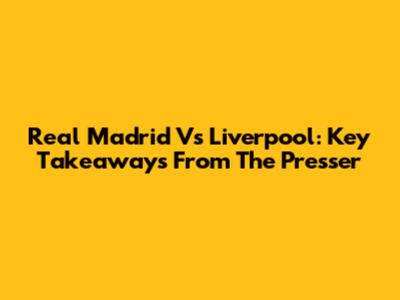 Real Madrid Vs Liverpool: Key Takeaways From The Presser