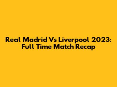 Real Madrid Vs Liverpool 2023: Full Time Match Recap