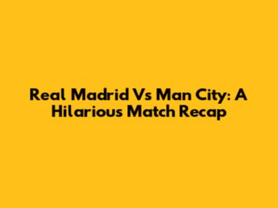 Real Madrid Vs Man City: A Hilarious Match Recap