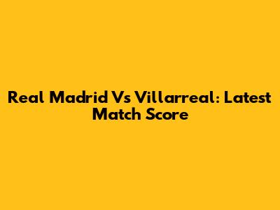 Real Madrid Vs Villarreal: Latest Match Score