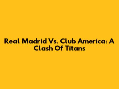 Real Madrid Vs. Club America: A Clash Of Titans