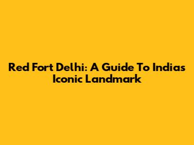 Red Fort Delhi: A Guide To India's Iconic Landmark