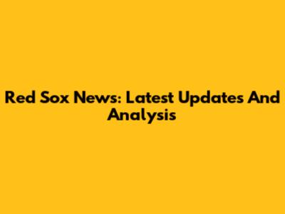Red Sox News: Latest Updates And Analysis