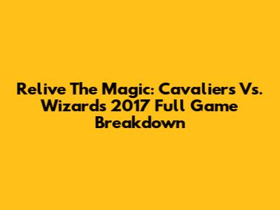 Relive The Magic: Cavaliers Vs. Wizards 2017 Full Game Breakdown