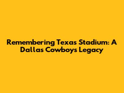 Remembering Texas Stadium: A Dallas Cowboys Legacy