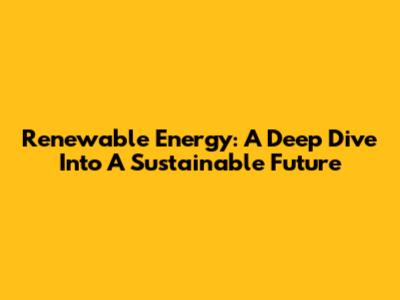 Renewable Energy: A Deep Dive Into A Sustainable Future