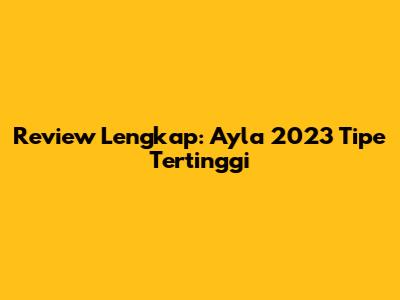 Review Lengkap: Ayla 2023 Tipe Tertinggi