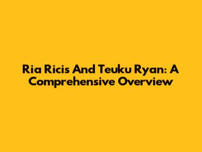 Ria Ricis And Teuku Ryan: A Comprehensive Overview