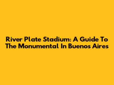 River Plate Stadium: A Guide To The Monumental In Buenos Aires