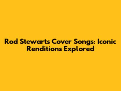 Rod Stewart's Cover Songs: Iconic Renditions Explored