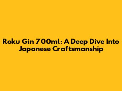 Roku Gin 700ml: A Deep Dive Into Japanese Craftsmanship