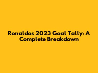 Ronaldo's 2023 Goal Tally: A Complete Breakdown