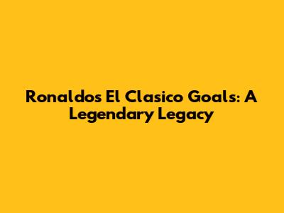 Ronaldo's El Clasico Goals: A Legendary Legacy