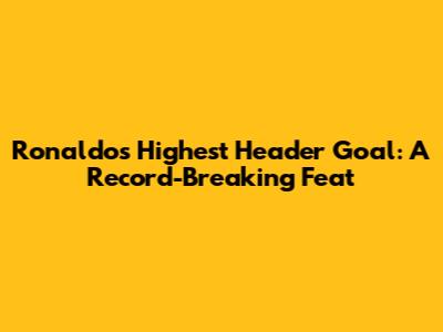 Ronaldo's Highest Header Goal: A Record-Breaking Feat