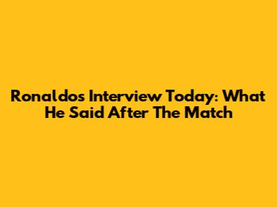 Ronaldo's Interview Today: What He Said After The Match
