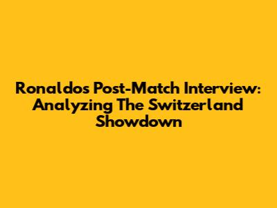 Ronaldo's Post-Match Interview: Analyzing The Switzerland Showdown