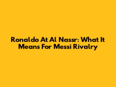 Ronaldo At Al Nassr: What It Means For Messi Rivalry
