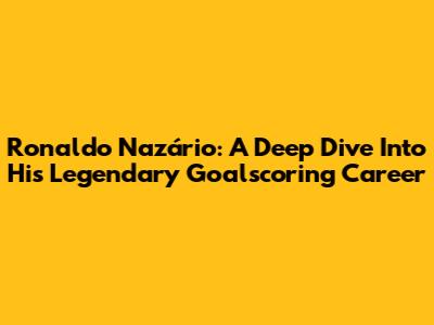 Ronaldo Nazário: A Deep Dive Into His Legendary Goalscoring Career