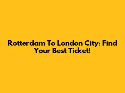 Rotterdam To London City: Find Your Best Ticket!