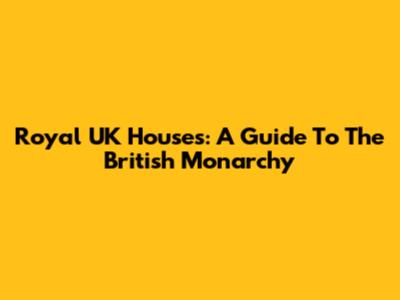 Royal UK Houses: A Guide To The British Monarchy
