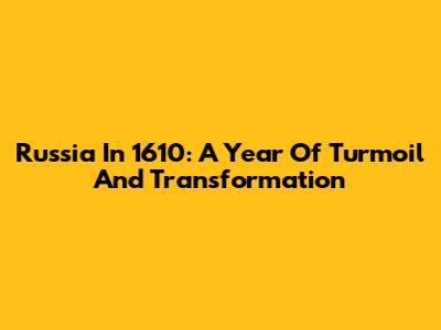 Russia In 1610: A Year Of Turmoil And Transformation