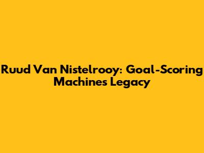 Ruud Van Nistelrooy: Goal-Scoring Machine's Legacy