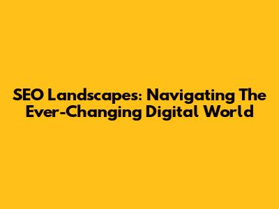 SEO Landscapes: Navigating The Ever-Changing Digital World