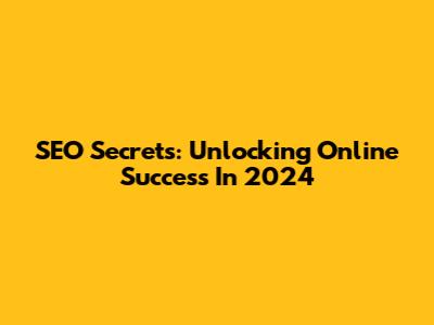 SEO Secrets: Unlocking Online Success In 2024