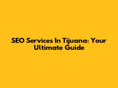 SEO Services In Tijuana: Your Ultimate Guide