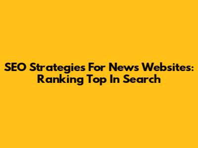 SEO Strategies For News Websites: Ranking Top In Search