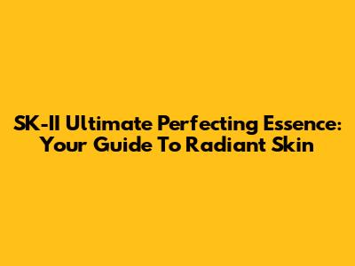 SK-II Ultimate Perfecting Essence: Your Guide To Radiant Skin