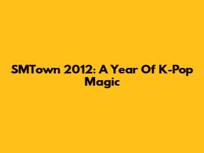 SMTown 2012: A Year Of K-Pop Magic