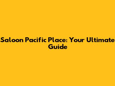 Saloon Pacific Place: Your Ultimate Guide