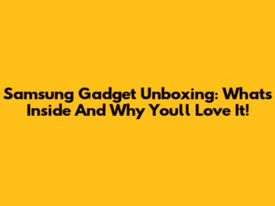Samsung Gadget Unboxing: What's Inside And Why You'll Love It!