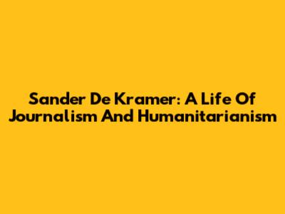 Sander De Kramer: A Life Of Journalism And Humanitarianism