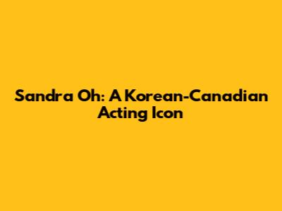 Sandra Oh: A Korean-Canadian Acting Icon