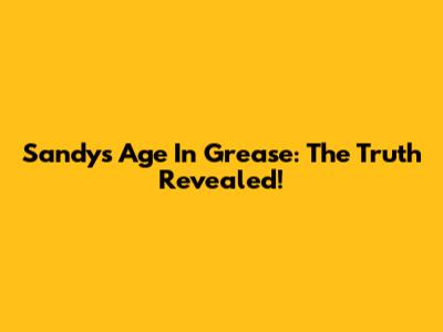Sandy's Age In Grease: The Truth Revealed!