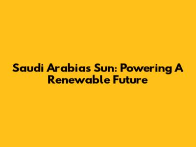 Saudi Arabia's Sun: Powering A Renewable Future