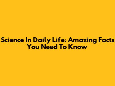 Science In Daily Life: Amazing Facts You Need To Know