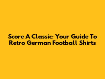 Score A Classic: Your Guide To Retro German Football Shirts